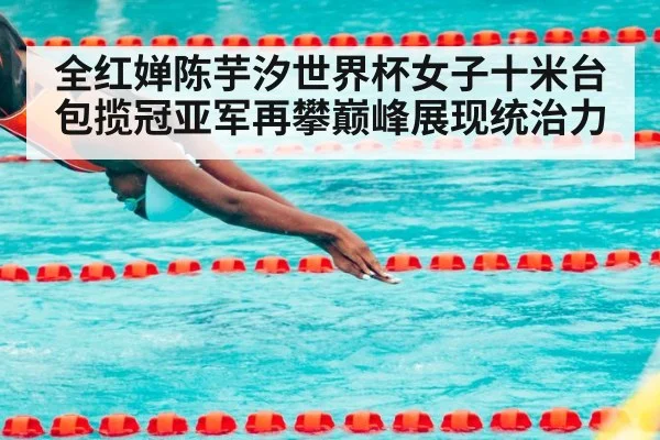全红婵陈芋汐世界杯女子十米台包揽冠亚军再攀巅峰展现统治力