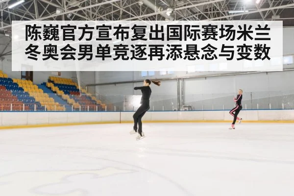 陈巍官方宣布复出国际赛场米兰冬奥会男单竞逐再添悬念与变数